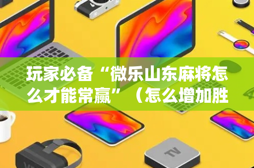 玩家必备“微乐山东麻将怎么才能常赢”（怎么增加胜率)