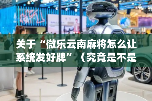 关于“微乐云南麻将怎么让系统发好牌”（究竟是不是有挂)