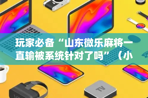 玩家必备“山东微乐麻将一直输被系统针对了吗”（小程序怎么才会赢)