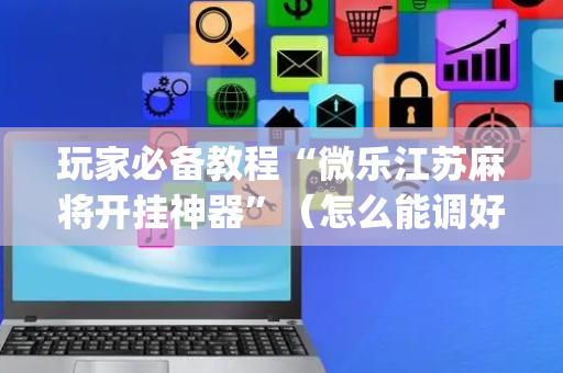 玩家必备教程“微乐江苏麻将开挂神器”（怎么能调好牌)