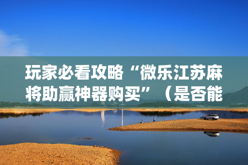 玩家必看攻略“微乐江苏麻将助赢神器购买”（是否能开挂)
