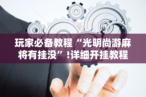 玩家必备教程“光明尚游麻将有挂没”!详细开挂教程-抖音