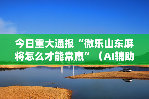 今日重大通报“微乐山东麻将怎么才能常赢”（AI辅助胡牌规则)