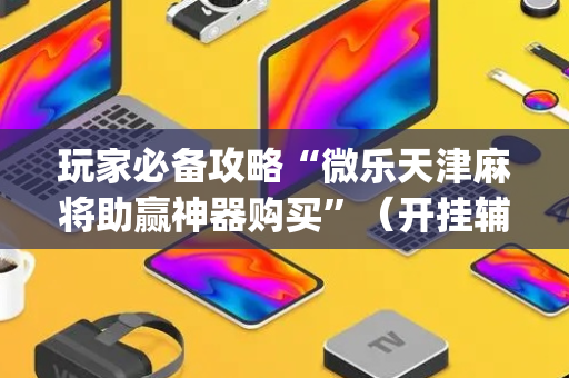 玩家必备攻略“微乐天津麻将助赢神器购买”（开挂辅助脚本)