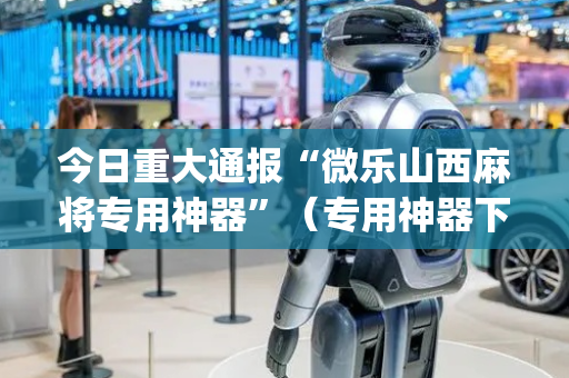 今日重大通报“微乐山西麻将专用神器”（专用神器下载)