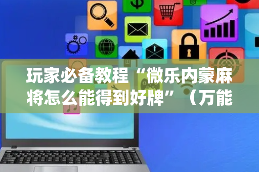 玩家必备教程“微乐内蒙麻将怎么能得到好牌”（万能开挂器)