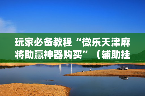 玩家必备教程“微乐天津麻将助赢神器购买”（辅助挂发牌规律)