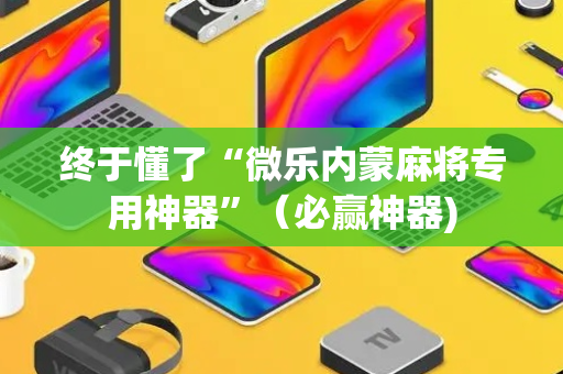 终于懂了“微乐内蒙麻将专用神器”（必赢神器)