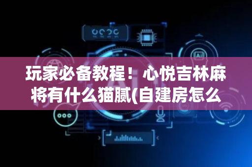玩家必备教程！心悦吉林麻将有什么猫腻(自建房怎么赢)