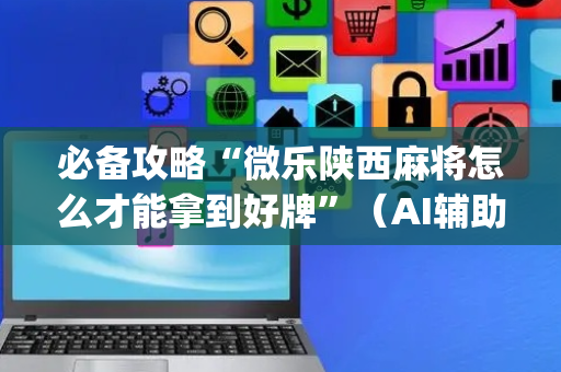 必备攻略“微乐陕西麻将怎么才能拿到好牌”（AI辅助胡牌规则)