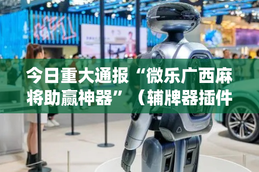 今日重大通报“微乐广西麻将助赢神器”（辅牌器插件购买)