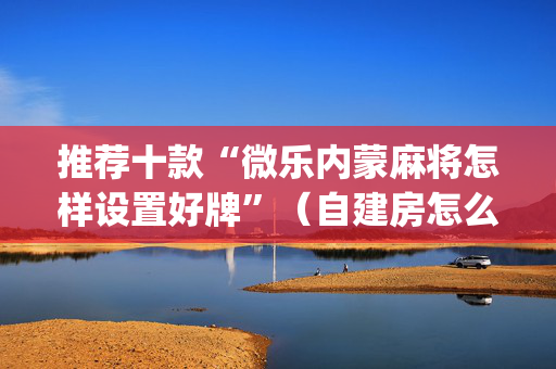 推荐十款“微乐内蒙麻将怎样设置好牌”（自建房怎么赢)