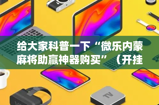 给大家科普一下“微乐内蒙麻将助赢神器购买”（开挂神器下载)