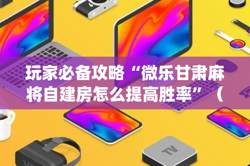 玩家必备攻略“微乐甘肃麻将自建房怎么提高胜率”（开挂辅助插件)
