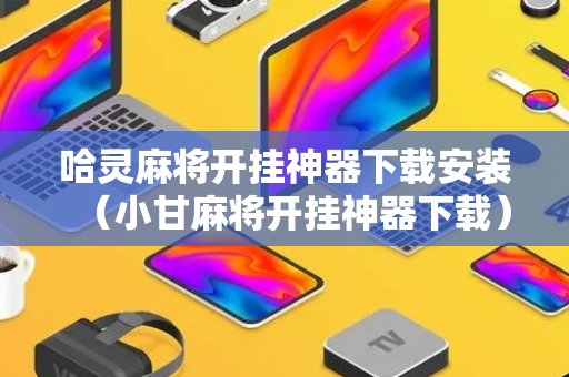 哈灵麻将开挂神器下载安装（小甘麻将开挂神器下载）