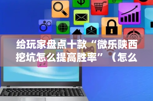 给玩家盘点十款“微乐陕西挖坑怎么提高胜率”（怎么设置能有好牌)