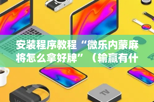 安装程序教程“微乐内蒙麻将怎么拿好牌”（输赢有什么规律)