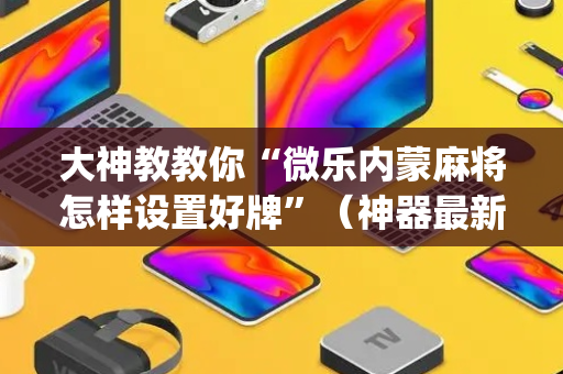 大神教教你“微乐内蒙麻将怎样设置好牌”（神器最新免费)