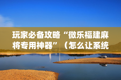 玩家必备攻略“微乐福建麻将专用神器”（怎么让系统给你发好牌)
