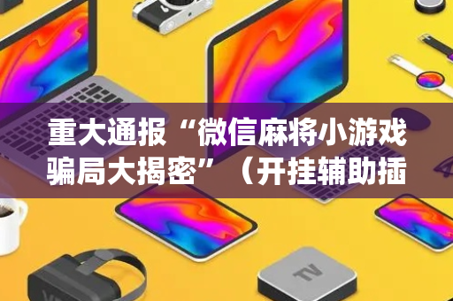 重大通报“微信麻将小游戏骗局大揭密”（开挂辅助插件)