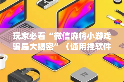 玩家必看“微信麻将小游戏骗局大揭密”（通用挂软件多少钱)