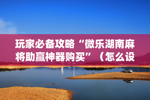 玩家必备攻略“微乐湖南麻将助赢神器购买”（怎么设置能有好牌)