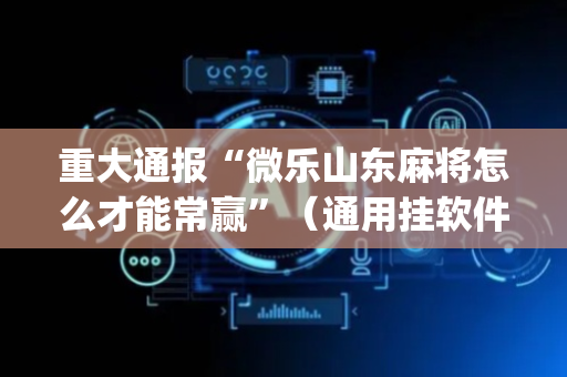 重大通报“微乐山东麻将怎么才能常赢”（通用挂软件多少钱)