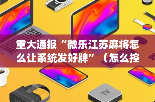 重大通报“微乐江苏麻将怎么让系统发好牌”（怎么控制输赢)