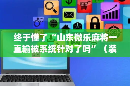 终于懂了“山东微乐麻将一直输被系统针对了吗”（装挂怎么安装)