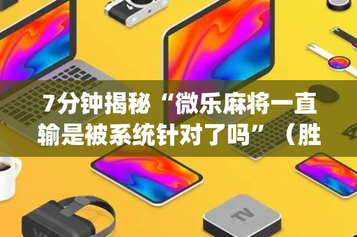 7分钟揭秘“微乐麻将一直输是被系统针对了吗”（胜负规律拿好牌)