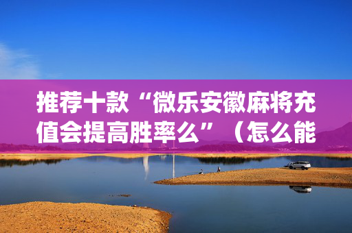 推荐十款“微乐安徽麻将充值会提高胜率么”（怎么能得到好牌)