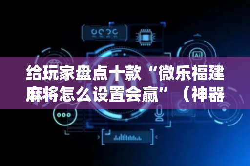 给玩家盘点十款“微乐福建麻将怎么设置会赢”（神器最新免费)