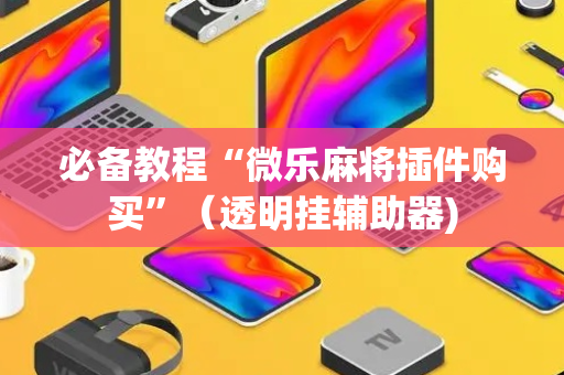 必备教程“微乐麻将插件购买”（透明挂辅助器)