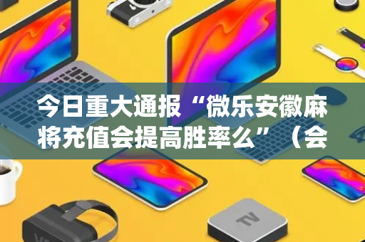 今日重大通报“微乐安徽麻将充值会提高胜率么”（会员会提高胜率吗)