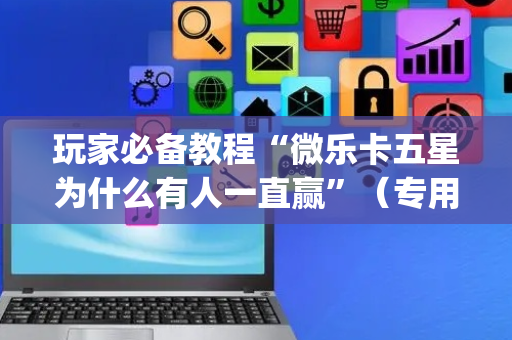 玩家必备教程“微乐卡五星为什么有人一直赢”（专用神器下载)
