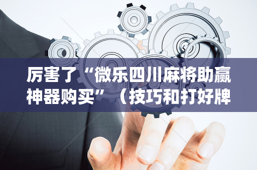 厉害了“微乐四川麻将助赢神器购买”（技巧和打好牌方法)