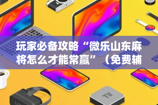 玩家必备攻略“微乐山东麻将怎么才能常赢”（免费辅助)