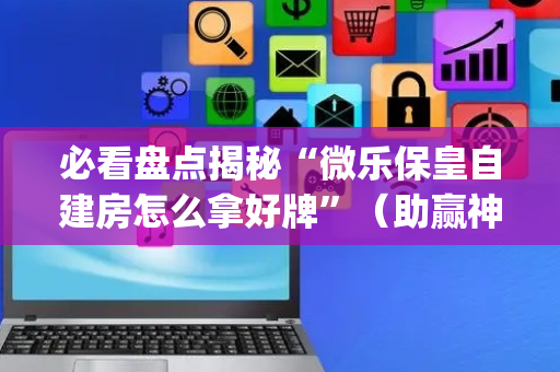 必看盘点揭秘“微乐保皇自建房怎么拿好牌”（助赢神器)