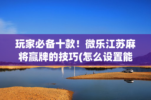 玩家必备十款！微乐江苏麻将赢牌的技巧(怎么设置能有好牌)