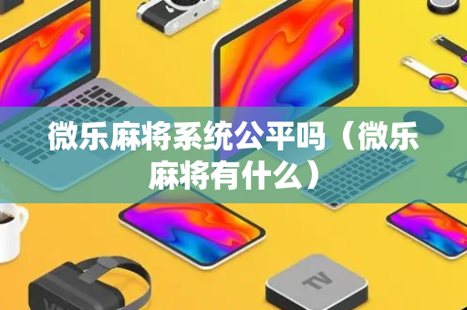 微乐麻将系统公平吗（微乐麻将有什么）