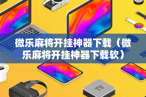 微乐麻将开挂神器下载（微乐麻将开挂神器下载软）