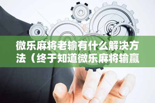 微乐麻将老输有什么解决方法（终于知道微乐麻将输赢规律）