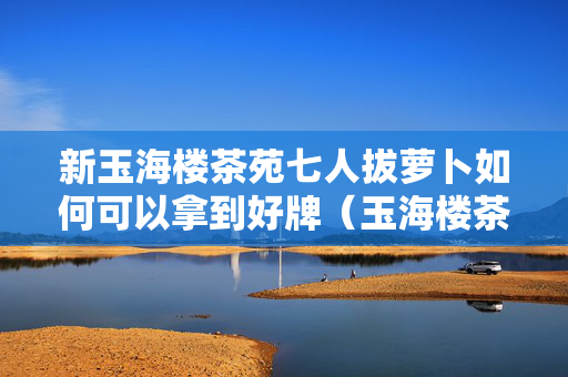 新玉海楼茶苑七人拔萝卜如何可以拿到好牌（玉海楼茶园拔萝卜有挂吗）