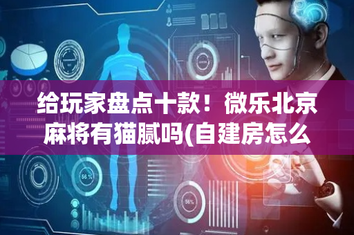 给玩家盘点十款！微乐北京麻将有猫腻吗(自建房怎么赢)