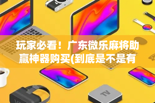 玩家必看！广东微乐麻将助赢神器购买(到底是不是有挂)
