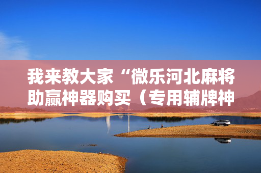 我来教大家“微乐河北麻将助赢神器购买（专用辅牌神器免安装）