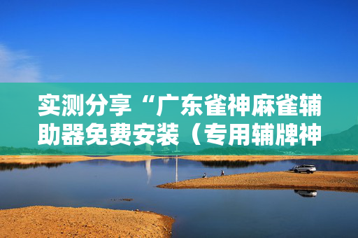 实测分享“广东雀神麻雀辅助器免费安装（专用辅牌神器免安装）