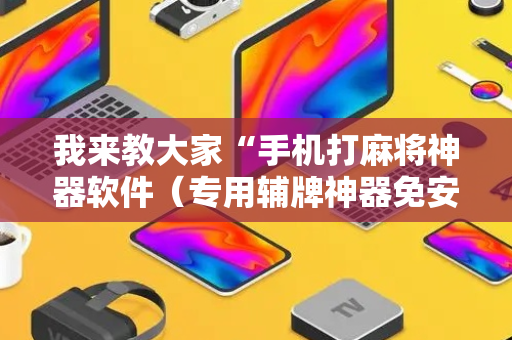 我来教大家“手机打麻将神器软件（专用辅牌神器免安装）
