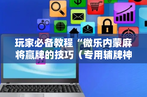 玩家必备教程“微乐内蒙麻将赢牌的技巧（专用辅牌神器免安装）
