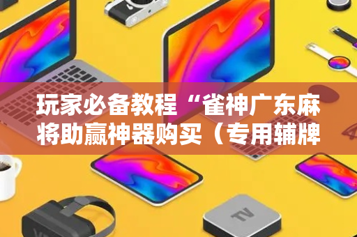 玩家必备教程“雀神广东麻将助赢神器购买（专用辅牌神器免安装）